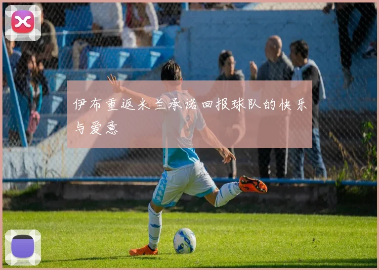 伊布重返米兰承诺回报球队的快乐与爱意