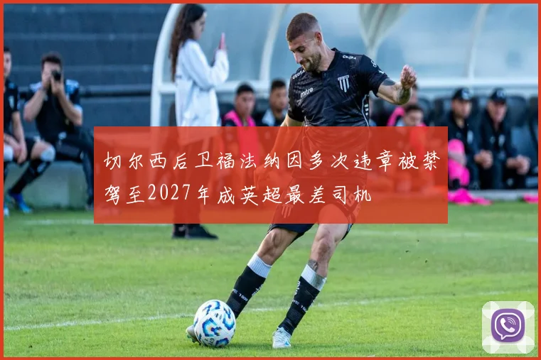 切尔西后卫福法纳因多次违章被禁驾至2027年成英超最差司机