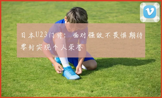日本U23门将：面对强敌不畏惧期待零封实现个人荣誉
