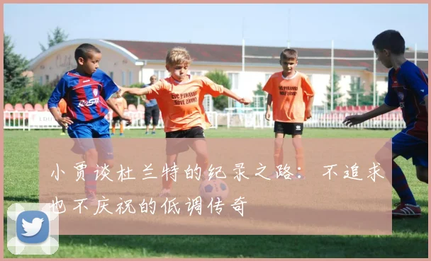 小贾谈杜兰特的纪录之路：不追求也不庆祝的低调传奇