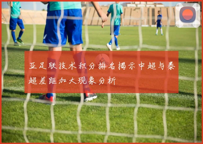 亚足联技术积分排名揭示中超与泰超差距加大现象分析