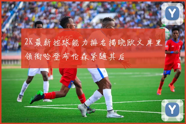 2K最新控球能力排名揭晓欧文库里领衔哈登布伦森紧随其后