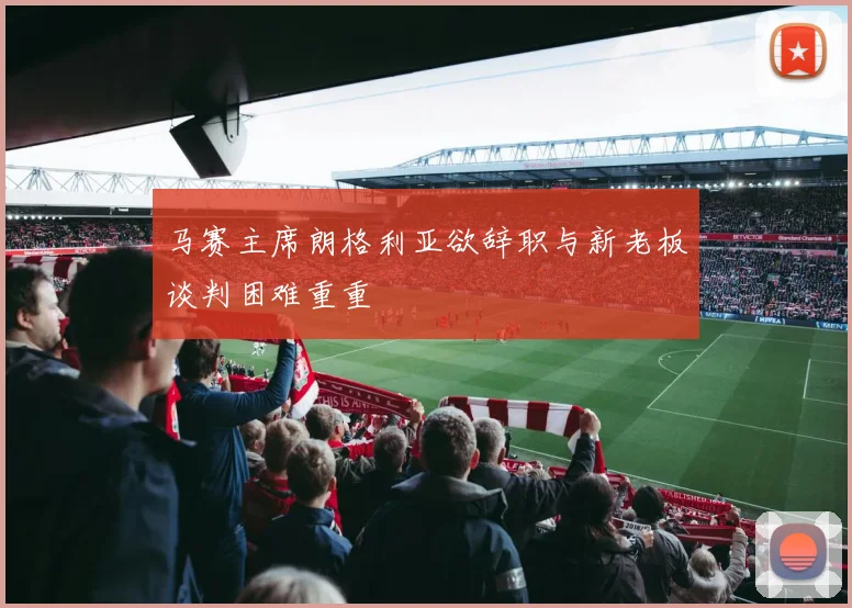 马赛主席朗格利亚欲辞职与新老板谈判困难重重