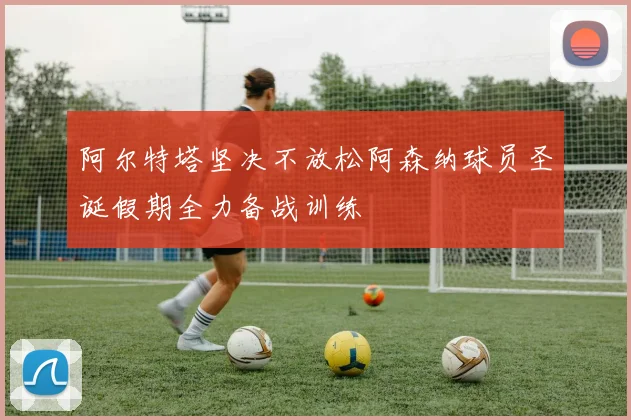 阿尔特塔坚决不放松阿森纳球员圣诞假期全力备战训练