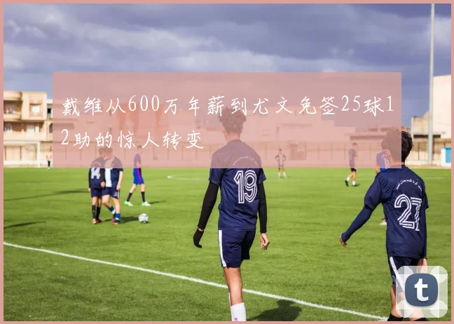 戴维从600万年薪到尤文免签25球12助的惊人转变