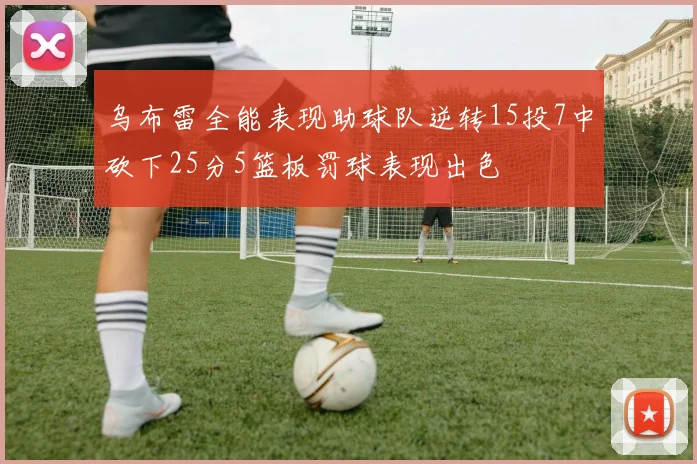 乌布雷全能表现助球队逆转15投7中砍下25分5篮板罚球表现出色
