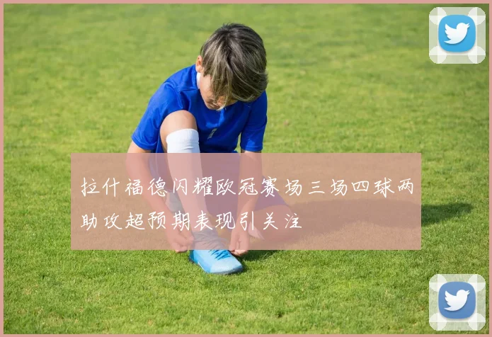 拉什福德闪耀欧冠赛场三场四球两助攻超预期表现引关注