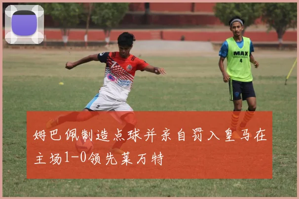 姆巴佩制造点球并亲自罚入皇马在主场1-0领先莱万特