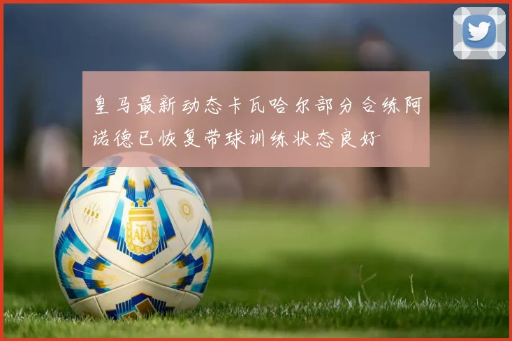 皇马最新动态卡瓦哈尔部分合练阿诺德已恢复带球训练状态良好