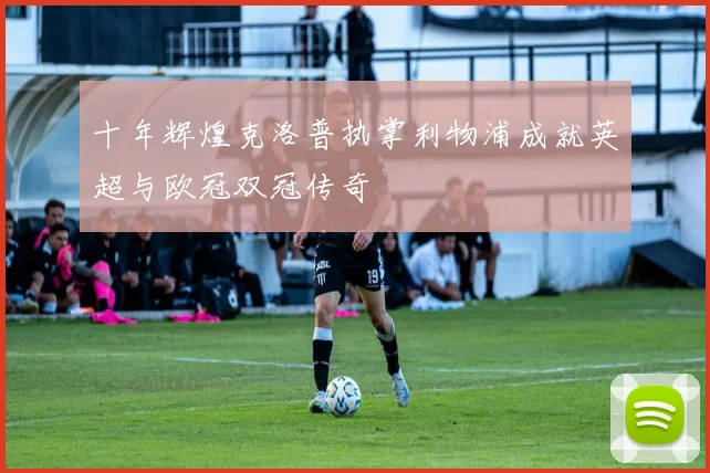 十年辉煌克洛普执掌利物浦成就英超与欧冠双冠传奇
