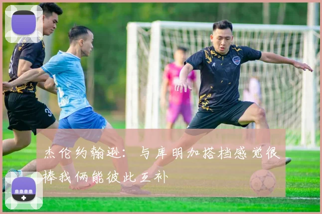 杰伦约翰逊：与库明加搭档感觉很棒我俩能彼此互补