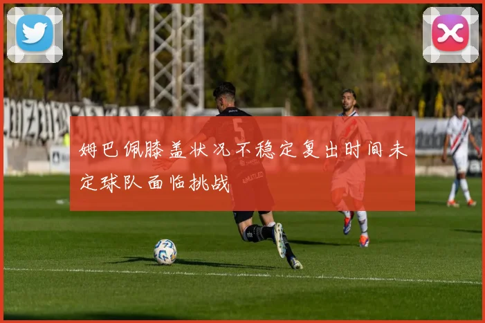 姆巴佩膝盖状况不稳定复出时间未定球队面临挑战