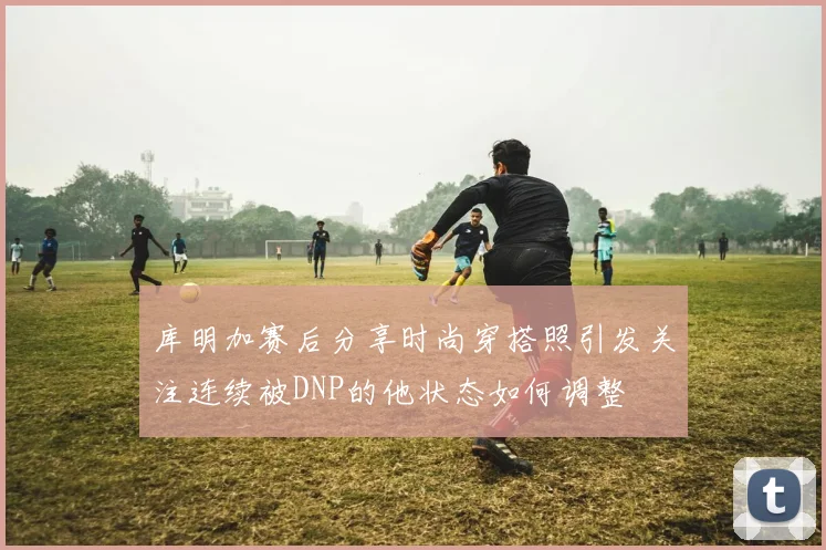 库明加赛后分享时尚穿搭照引发关注连续被DNP的他状态如何调整