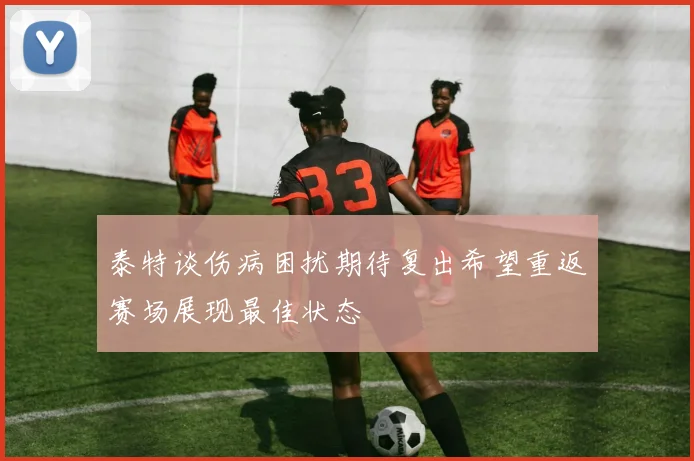 泰特谈伤病困扰期待复出希望重返赛场展现最佳状态