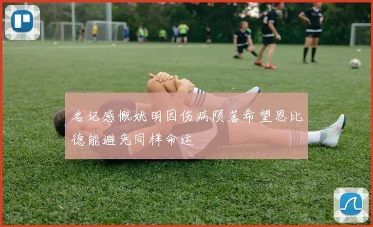 名记感慨姚明因伤病陨落希望恩比德能避免同样命运