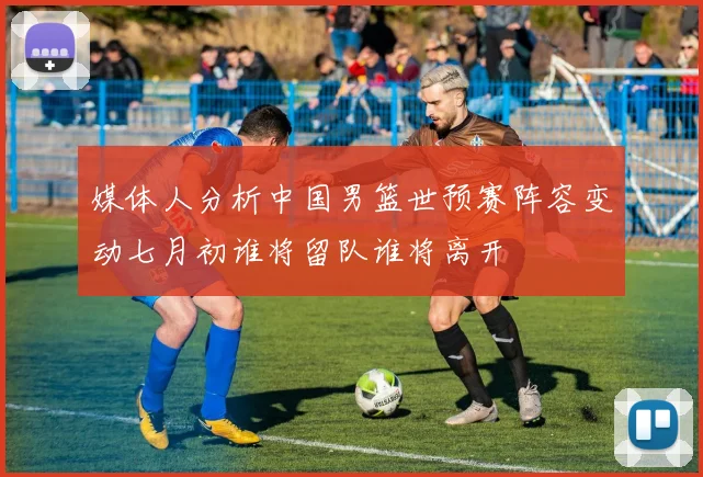 媒体人分析中国男篮世预赛阵容变动七月初谁将留队谁将离开