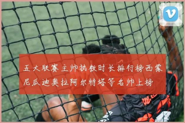 五大联赛主帅执教时长排行榜西蒙尼瓜迪奥拉阿尔特塔等名帅上榜