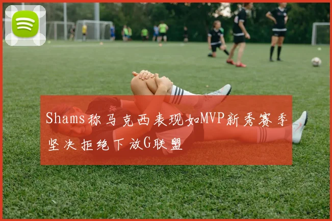 Shams称马克西表现如MVP新秀赛季坚决拒绝下放G联盟