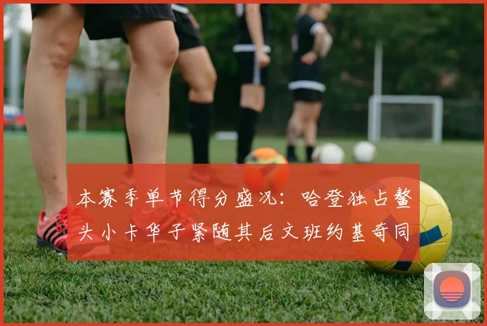 本赛季单节得分盛况：哈登独占鳌头小卡华子紧随其后文班约基奇同创佳绩