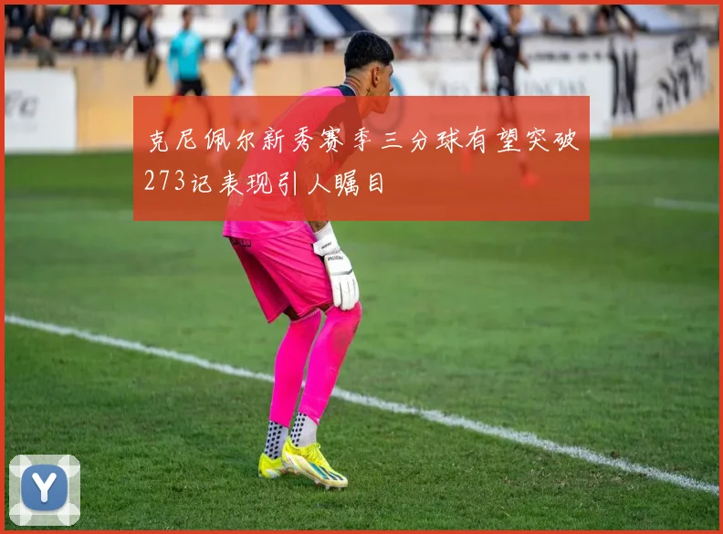 克尼佩尔新秀赛季三分球有望突破273记表现引人瞩目
