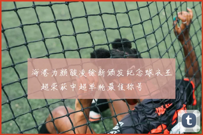 海港为颜骏凌徐新颁发纪念球衣王燊超荣获中超单轮最佳称号