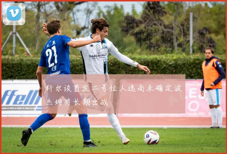 科尔谈首发二号位人选尚未确定波杰姆将长期出战