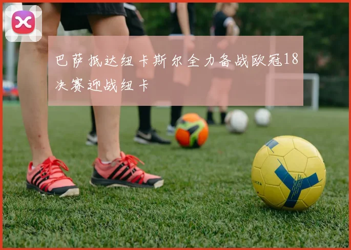 巴萨抵达纽卡斯尔全力备战欧冠18决赛迎战纽卡