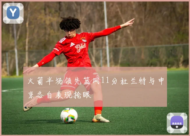 火箭半场领先篮网11分杜兰特与申京各自表现抢眼