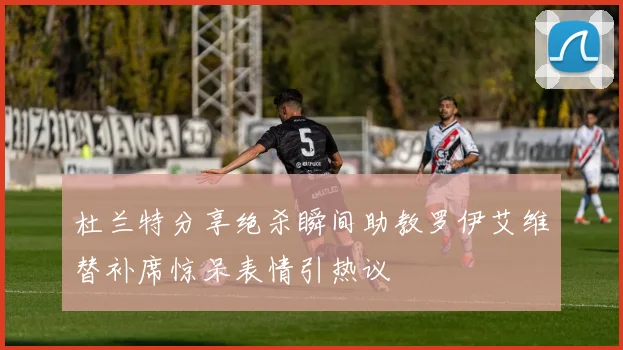 杜兰特分享绝杀瞬间助教罗伊艾维替补席惊呆表情引热议