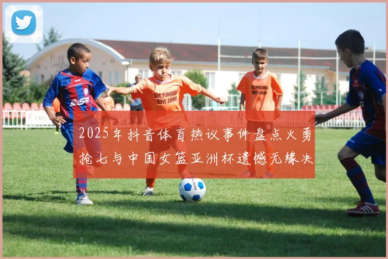 2025年抖音体育热议事件盘点火勇抢七与中国女篮亚洲杯遗憾无缘决赛