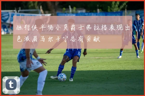 独行侠半场小负爵士弗拉格表现出色浓眉马尔卡宁各有贡献